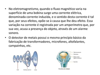 • No eletromagnetismo, quando o fluxo magnético varia na 
superfície de uma bobina surge uma corrente elétrica, 
denominada corrente induzida, e o sentido desta corrente é tal 
que, por seus efeitos, opõe-se à causa que lhe deu efeito. Essa 
variação na corrente é registrada por um amperímetro que, por 
sua vez, acusa a presença do objeto, através de um alarme 
sonoro. 
• O detector de metais possui o mesmo princípio básico da 
fabricação de transformadores, microfones, altofalantes, 
campainhas, etc. 
 