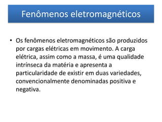 Fenômenos eletromagnéticos 
• Os fenômenos eletromagnéticos são produzidos 
por cargas elétricas em movimento. A carga 
elétrica, assim como a massa, é uma qualidade 
intrínseca da matéria e apresenta a 
particularidade de existir em duas variedades, 
convencionalmente denominadas positiva e 
negativa. 
 