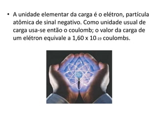 • A unidade elementar da carga é o elétron, partícula 
atômica de sinal negativo. Como unidade usual de 
carga usa-se então o coulomb; o valor da carga de 
um elétron equivale a 1,60 x 10-19 coulombs. 
 