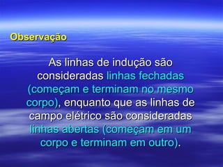 As linhas de indução sãoAs linhas de indução são
consideradasconsideradas linhas fechadaslinhas fechadas
(começam e terminam no mesmo(começam e terminam no mesmo
corpo)corpo), enquanto que as linhas de, enquanto que as linhas de
campo elétrico são consideradascampo elétrico são consideradas
linhas abertas (começam em umlinhas abertas (começam em um
corpo e terminam em outro)corpo e terminam em outro)..
ObservaçãoObservação
 
