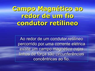 Campo Magnético aoCampo Magnético ao
redor de um fioredor de um fio
condutor retílineocondutor retílineo
Ao redor de um condutor retilíneoAo redor de um condutor retilíneo
percorrido por uma corrente elétricapercorrido por uma corrente elétrica
existe um campo magnético cujasexiste um campo magnético cujas
linhas de força são circunferênciaslinhas de força são circunferências
concêntricas ao fio.concêntricas ao fio.
 