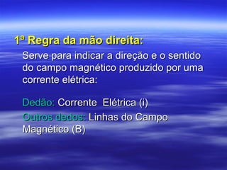1ª Regra da mão direita:1ª Regra da mão direita:
Serve para indicar a direção e o sentidoServe para indicar a direção e o sentido
do campo magnético produzido por umado campo magnético produzido por uma
corrente elétrica:corrente elétrica:
Dedão:Dedão: Corrente Elétrica (i)Corrente Elétrica (i)
Outros dedos:Outros dedos: Linhas do CampoLinhas do Campo
Magnético (B)Magnético (B)
 