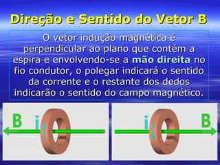 Direção e Sentido do Vetor BDireção e Sentido do Vetor B
O vetor indução magnética éO vetor indução magnética é
perpendicular ao plano que contém aperpendicular ao plano que contém a
espira e envolvendo-se aespira e envolvendo-se a mão direitamão direita nono
fio condutor, o polegar indicará o sentidofio condutor, o polegar indicará o sentido
da corrente e o restante dos dedosda corrente e o restante dos dedos
indicarão o sentido do campo magnético.indicarão o sentido do campo magnético.
 