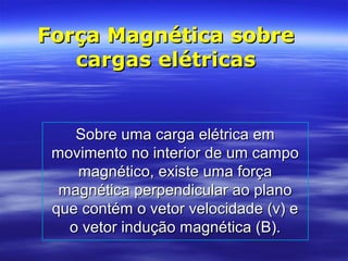 Força Magnética sobreForça Magnética sobre
cargas elétricascargas elétricas
Sobre uma carga elétrica emSobre uma carga elétrica em
movimento no interior de um campomovimento no interior de um campo
magnético, existe uma forçamagnético, existe uma força
magnética perpendicular ao planomagnética perpendicular ao plano
que contém o vetor velocidade (v) eque contém o vetor velocidade (v) e
o vetor indução magnética (B).o vetor indução magnética (B).
 