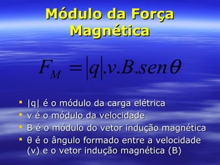 Módulo da ForçaMódulo da Força
MagnéticaMagnética
 |q| é o módulo da carga elétrica|q| é o módulo da carga elétrica
 v é o módulo da velocidadev é o módulo da velocidade
 B é o módulo do vetor indução magnéticaB é o módulo do vetor indução magnética
 θ é o ângulo formado entre a velocidadeθ é o ângulo formado entre a velocidade
(v) e o vetor indução magnética (B)(v) e o vetor indução magnética (B)
θsenBvqFM ...=
 