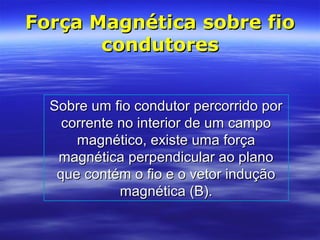 Força Magnética sobre fioForça Magnética sobre fio
condutorescondutores
Sobre um fio condutor percorrido porSobre um fio condutor percorrido por
corrente no interior de um campocorrente no interior de um campo
magnético, existe uma forçamagnético, existe uma força
magnética perpendicular ao planomagnética perpendicular ao plano
que contém o fio e o vetor induçãoque contém o fio e o vetor indução
magnética (B).magnética (B).
 