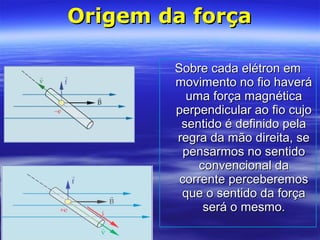 Origem da forçaOrigem da força
Sobre cada elétron emSobre cada elétron em
movimento no fio haverámovimento no fio haverá
uma força magnéticauma força magnética
perpendicular ao fio cujoperpendicular ao fio cujo
sentido é definido pelasentido é definido pela
regra da mão direita, seregra da mão direita, se
pensarmos no sentidopensarmos no sentido
convencional daconvencional da
corrente perceberemoscorrente perceberemos
que o sentido da forçaque o sentido da força
será o mesmo.será o mesmo.
 