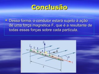 ConclusãoConclusão
 Dessa forma, o condutor estará sujeito à açãoDessa forma, o condutor estará sujeito à ação
de uma força magnética F, que é a resultante dede uma força magnética F, que é a resultante de
todas essas forças sobre cada partícula.todas essas forças sobre cada partícula.
 