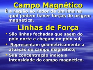 Campo MagnéticoCampo Magnético
É a região ao redor de um ímã naÉ a região ao redor de um ímã na
qual podem haver forças de origemqual podem haver forças de origem
magnética.magnética.
Linhas de ForçaLinhas de Força
 São linhas fechadas que saem doSão linhas fechadas que saem do
pólo norte e chegam no pólo sul;pólo norte e chegam no pólo sul;
 Representam geometricamente aRepresentam geometricamente a
atuação do campo magnético;atuação do campo magnético;
 Sua concentração indica aSua concentração indica a
intensidade do campo magnético.intensidade do campo magnético.
 