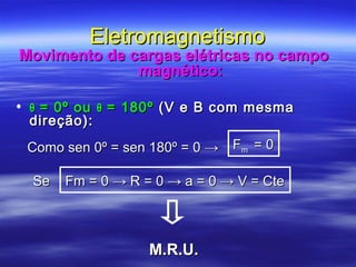 EletromagnetismoEletromagnetismo
Movimento de cargas elétricas no campoMovimento de cargas elétricas no campo
magnético:magnético:
• θθ = 0º ou= 0º ou θθ = 180º= 180º (V e B com mesma(V e B com mesma
direção):direção):
Como sen 0º = sen 180º = 0Como sen 0º = sen 180º = 0 →→ FFmm = 0= 0
Se Fm = 0 → R = 0 → a = 0 → V = CteSe Fm = 0 → R = 0 → a = 0 → V = Cte
M.R.U.M.R.U.
 