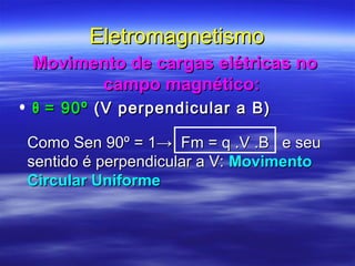 EletromagnetismoEletromagnetismo
Movimento de cargas elétricas noMovimento de cargas elétricas no
campo magnético:campo magnético:
• θθ = 90º= 90º (V perpendicular a B)(V perpendicular a B)
Como Sen 90º = 1→ Fm = q .V .B e seuComo Sen 90º = 1→ Fm = q .V .B e seu
sentido é perpendicular a V:sentido é perpendicular a V: MovimentoMovimento
Circular UniformeCircular Uniforme
 