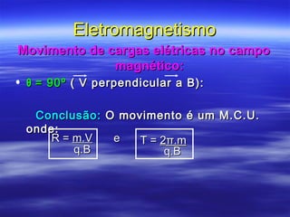 EletromagnetismoEletromagnetismo
Movimento de cargas elétricas no campoMovimento de cargas elétricas no campo
magnético:magnético:
• θθ = 90º= 90º ( V perpendicular a B):( V perpendicular a B):
Conclusão:Conclusão: O movimento é um M.C.U.O movimento é um M.C.U.
onde:onde:
R =R = m.Vm.V
q.Bq.B
T =T = 22π.mπ.m
q.Bq.B
ee
 
