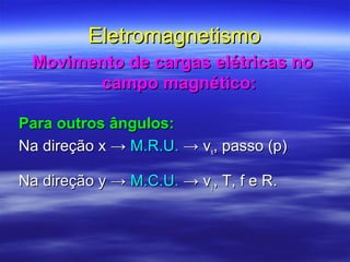 EletromagnetismoEletromagnetismo
Movimento de cargas elétricas noMovimento de cargas elétricas no
campo magnético:campo magnético:
Para outros ângulos:Para outros ângulos:
Na direção xNa direção x →→ M.R.U.M.R.U. → v→ vxx, passo (p), passo (p)
Na direção y →Na direção y → M.C.U.M.C.U. → v→ vyy, T, f e R., T, f e R.
 