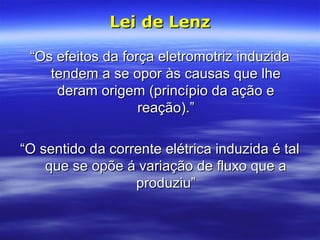 ““Os efeitos da força eletromotriz induzidaOs efeitos da força eletromotriz induzida
tendem a se opor às causas que lhetendem a se opor às causas que lhe
deram origem (princípio da ação ederam origem (princípio da ação e
reação).”reação).”
““O sentido da corrente elétrica induzida é talO sentido da corrente elétrica induzida é tal
que se opõe á variação de fluxo que aque se opõe á variação de fluxo que a
produziu”produziu”
Lei de LenzLei de Lenz
 