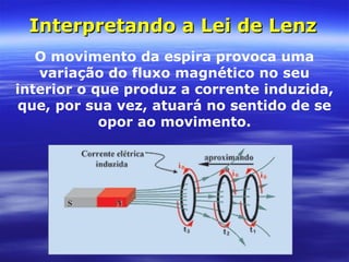 Interpretando a Lei de LenzInterpretando a Lei de Lenz
O movimento da espira provoca uma
variação do fluxo magnético no seu
interior o que produz a corrente induzida,
que, por sua vez, atuará no sentido de se
opor ao movimento.
 