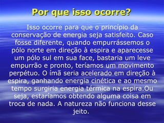 Isso ocorre para que o princípio da
conservação de energia seja satisfeito. Caso
fosse diferente, quando empurrássemos o
pólo norte em direção à espira e aparecesse
um pólo sul em sua face, bastaria um leve
empurrão e pronto, teríamos um movimento
perpétuo. O ímã seria acelerado em direção à
espira, ganhando energia cinética e ao mesmo
tempo surgiria energia térmica na espira.Ou
seja, estaríamos obtendo alguma coisa em
troca de nada. A natureza não funciona desse
jeito.
Por que isso ocorre?Por que isso ocorre?
 
