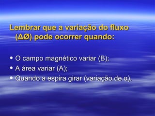 Lembrar que a variação do fluxoLembrar que a variação do fluxo
(ΔØ) pode ocorrer quando:(ΔØ) pode ocorrer quando:
• O campo magnético variar (B);O campo magnético variar (B);
• A área variar (A);A área variar (A);
• Quando a espira girar (variação de α).Quando a espira girar (variação de α).
 