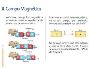 CampoMagnético
Lembre-se que polos magnéticos
de mesmo nome se repelem e de
nomes contrários se atraem.
Mas um material ferromagnético,
como um prego, por exemplo,
sempre será atraído por um ímã!!
Neste caso, nem o imã atrai o ferro
e nem o ferro atrai o imã. Ambos
se atraem simultaneamente. (3ª Lei
de Newton)
 