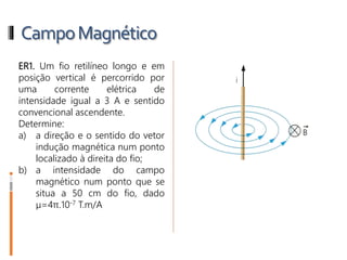 CampoMagnético
ER1. Um fio retilíneo longo e em
posição vertical é percorrido por
uma corrente elétrica de
intensidade igual a 3 A e sentido
convencional ascendente.
Determine:
a) a direção e o sentido do vetor
indução magnética num ponto
localizado à direita do fio;
b) a intensidade do campo
magnético num ponto que se
situa a 50 cm do fio, dado
µ=4π.10-7 T.m/A
 