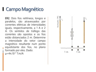 CampoMagnético
ER2. Dois fios retilíneos, longos e
paralelos, são atravessados por
correntes elétricas de intensidades
iguais, respectivamente, a 1 A e 2
A. Os sentidos de tráfego das
correntes são opostos e os fios
estão distanciados 2 m. Determine
a intensidade do vetor campo
magnético resultante num ponto
equidistante dos fios, no plano
formado por eles. Dado:
µ=4π.10-7 T.m/A
 