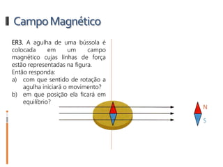 CampoMagnético
ER3. A agulha de uma bússola é
colocada em um campo
magnético cujas linhas de força
estão representadas na figura.
Então responda:
a) com que sentido de rotação a
agulha iniciará o movimento?
b) em que posição ela ficará em
equilíbrio?
 
