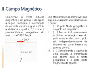 CampoMagnético
2- Caracterize o vetor indução
magnética B no ponto P da figura
a seguir. Considere a intensidade
da corrente elétrica i igual a 20 A,
a distância r igual a 5,0 cm e a
permeabilidade magnética do
meio µ = 4Π.10-7 T.m/A.
3- Leia atentamente as afirmativas
que seguem e assinale
V(verdadeiro) ou F (falso):
I. ( ) O polo Norte geográfico é
um polo sul magnético.
II. ( ) Em um ímã permanente,
as linhas de indução saem do
polo norte e vão para o polo
sul, independentemente de
estarem na parte interna ou
externa do ímã.
III. ( ) Considerando a agulha de
uma bússola, a extremidade
que aponta para o Norte
geográfico é o polo norte
magnético da agulha.
 