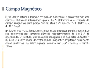 CampoMagnético
EP10. Um fio retilíneo, longo e em posição horizontal, é percorrido por uma
corrente elétrica de intensidade igual a 0,5 A. Determine a intensidade do
campo magnético num ponto que se situa a 20 cm do fio. É dado: μ =
4π.10-7 T.m/A
EP11. Dois fios muito longos e retilíneos estão dispostos paralelamente. Eles
são percorridos por correntes elétricas, respectivamente, de 6 e 8 A de
intensidade. Os sentidos das correntes são iguais e os fios estão distantes 4
m. Qual é a intensidade do vetor campo magnético resultante num ponto
equidistante dos fios, sobre o plano formado por eles? É dado: μ = 4π.10-7
T.m/A
 