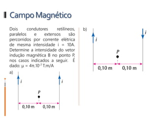 CampoMagnético
4- Dois condutores retilíneos,
paralelos e extensos são
percorridos por corrente elétrica
de mesma intensidade i = 10A.
Determine a intensidade do vetor
indução magnética B no ponto P,
nos casos indicados a seguir. É
dado: μ = 4π.10-7 T.m/A
a)
b)
 