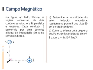 CampoMagnético
5- Na figura ao lado, têm-se as
seções transversais de dois
condutores retos, A e B, paralelos
e extensos. Cada condutor é
percorrido por uma corrente
elétrica de intensidade 5,0 A no
sentido indicado.
a) Determine a intensidade do
vetor indução magnética,
resultante no ponto P, que dista 20
cm de cada condutor.
b) Como se orienta uma pequena
agulha magnética colocada em P?
É dado: μ = 4π.10-7 T.m/A
 