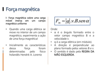 Forçamagnética
I- Força magnética sobre uma carga
móvel imersa em um campo
magnético uniforme
• Quando uma carga elétrica se
move no interior de um campo
magnético, experimenta a ação
de uma força magnética!
• Inicialmente as características
dessa força foram
determinadas pelo físico
holandês Hendrik A. Lorentz
Onde:
• α é o ângulo formado entre o
vetor campo magnético B e a
velocidade v.
• q é a carga elétrica (em módulo).
• A direção é perpendicular ao
plano formado pelos vetores B e v.
• O sentido é dado pela REGRA DA
MÃO ESQUERDA.
Fm = q . v. B. senα
 