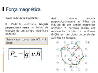 Forçamagnética
Casos particulares importantes:
III. Partícula eletrizada lançada
perpendicularmente às linhas de
indução de um campo magnético
uniforme
Assim, quando lançada
perpendicularmente às linhas de
indução de um campo magnético
uniforme, a partícula realiza um
movimento circular e uniforme
(MCU), em um plano perpendicular
às linhas de indução.
Nesse caso, como sen 90º = 1,
então:
Fm = q . v. B
 