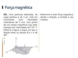 Forçamagnética
ER2. Uma partícula eletrizada, de
carga positiva q de 3 μC, está em
movimento com velocidade
instantânea de 5 m/s, num ponto
de um campo magnético cujo vetor
indução tem intensidade de 2.10-5 T.
Observe a figura a seguir, em que o
ângulo entre os vetores B e v é de
30º:
Determine o vetor força magnética,
dando a direção, o sentido e seu
módulo.
 