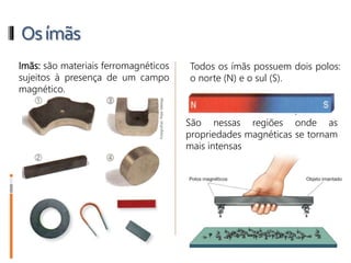 Osímãs
Imãs: são materiais ferromagnéticos
sujeitos à presença de um campo
magnético.
Todos os ímãs possuem dois polos:
o norte (N) e o sul (S).
São nessas regiões onde as
propriedades magnéticas se tornam
mais intensas
 