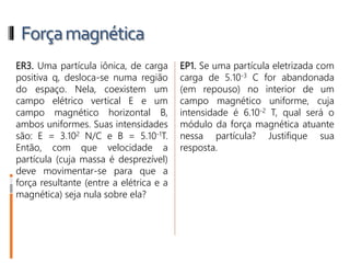 Forçamagnética
ER3. Uma partícula iônica, de carga
positiva q, desloca-se numa região
do espaço. Nela, coexistem um
campo elétrico vertical E e um
campo magnético horizontal B,
ambos uniformes. Suas intensidades
são: E = 3.102 N/C e B = 5.10-1T.
Então, com que velocidade a
partícula (cuja massa é desprezível)
deve movimentar-se para que a
força resultante (entre a elétrica e a
magnética) seja nula sobre ela?
 