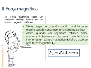 Forçamagnética
EP1. Se uma partícula eletrizada com
carga de 5.10-3 C for abandonada
(em repouso) no interior de um
campo magnético uniforme, cuja
intensidade é 6.10-2 T, qual será o
módulo da força magnética atuante
nessa partícula? Justifique sua
resposta.
ER5. Uma partícula eletrizada, com
quantidade de carga elétrica q =
0,02 μC e massa m = 2.10-11 g,
move-se perpendicularmente às
linhas de força de um campo
magnético uniforme, com
velocidade de 3.106 m/s. A figura
ilustra a situação e mostra o raio da
trajetória, que é R = 3 cm.
Desprezando-se a influência de
outros campos, qual a intensidade
desse campo magnético?
 