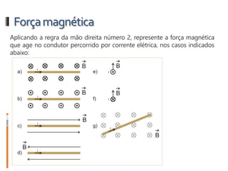 Forçamagnética
1- Aplicando a regra da mão direita número 2, represente a força
magnética que age no condutor percorrido por corrente elétrica, nos casos
indicados abaixo:
 
