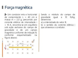 Forçamagnética
2- Um condutor reto e horizontal
de comprimento L = 40 cm e
massa m = 2,0 g, percorrido por
corrente elétrica de intensidade i
= 10 A, encontra-se em equilíbrio
sob ação exclusiva do campo de
gravidade e de um campo
magnético uniforme de indução B,
conforme esquematizado na
figura abaixo.
Sendo o módulo do campo de
gravidade igual a 10 N/kg,
determine:
a) a intensidade do vetor B;
b) o sentido da corrente elétrica i
que atravessa o condutor.
 
