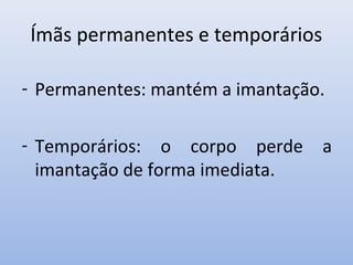 Ímãs permanentes e temporários
- Permanentes: mantém a imantação.
- Temporários: o corpo perde a
imantação de forma imediata.

 