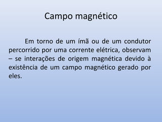 Campo magnético
Em torno de um ímã ou de um condutor
percorrido por uma corrente elétrica, observam
– se interações de origem magnética devido à
existência de um campo magnético gerado por
eles.

 