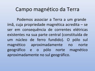 Campo magnético da Terra
Podemos associar a Terra a um grande
ímã, cuja propriedade magnética acredita – se
ser em consequência de correntes elétricas
existentes na sua parte central (constituída de
um núcleo de ferro fundido). O pólo sul
magnético aproximadamente no norte
geográfico e o pólo norte magnético
aproximadamente no sul geográfico.

 