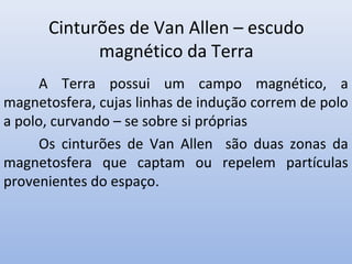 Cinturões de Van Allen – escudo
magnético da Terra
A Terra possui um campo magnético, a
magnetosfera, cujas linhas de indução correm de polo
a polo, curvando – se sobre si próprias
Os cinturões de Van Allen são duas zonas da
magnetosfera que captam ou repelem partículas
provenientes do espaço.

 