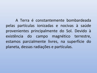 A Terra é constantemente bombardeada
pelas partículas ionizadas e nocivas à saúde
provenientes principalmente do Sol. Devido à
existência do campo magnético terrestre,
estamos parcialmente livres, na superfície do
planeta, dessas radiações e partículas.

 