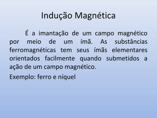Indução Magnética
É a imantação de um campo magnético
por meio de um ímã. As substâncias
ferromagnéticas tem seus ímãs elementares
orientados facilmente quando submetidos a
ação de um campo magnético.
Exemplo: ferro e níquel

 