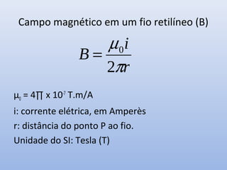 Campo magnético em um fio retilíneo (B)

µ0 = 4∏ x 10-7 T.m/A
i: corrente elétrica, em Amperès
r: distância do ponto P ao fio.
Unidade do SI: Tesla (T)

 