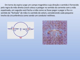 Em torno da espira surge um campo magnético cuja direção e sentido é fornecido
pela regra da mão direita (você coloca o polegar no sentido da corrente com a mão
espalmada, em seguida você fecha a mão como se fosse pegar o pegar o fio e o
sentido da “fechada” de mão é o sentido do vetor), considerando cada pequeno
trecho da circunferência como sendo um condutor retilíneo.

 