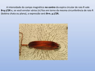 A intensidade do campo magnético no centro da espira circular de raio R vale
B=μ.i/2R e, se você enrolar vários (n) fios em torno da mesma circunferência de raio R
(bobina chata ou plana), a expressão será B=n. μ.i/2R.

 