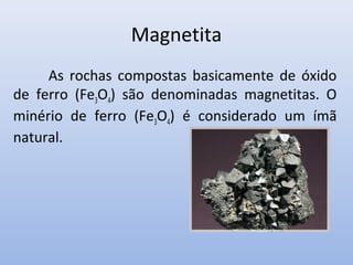 Magnetita
As rochas compostas basicamente de óxido
de ferro (Fe3O4) são denominadas magnetitas. O
minério de ferro (Fe3O4) é considerado um ímã
natural.

 