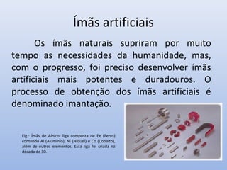 Ímãs artificiais
Os ímãs naturais supriram por muito
tempo as necessidades da humanidade, mas,
com o progresso, foi preciso desenvolver ímãs
artificiais mais potentes e duradouros. O
processo de obtenção dos ímãs artificiais é
denominado imantação.
Fig.: Ímãs de Alnico: liga composta de Fe (Ferro)
contendo Al (Alumínio), Ni (Níquel) e Co (Cobalto),
além de outros elementos. Essa liga foi criada na
década de 30.

 