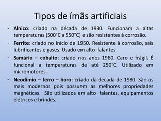 Tipos de ímãs artificiais
- Alnico: criado na década de 1930. Funcionam a altas
temperaturas (500°C a 550°C) e são resistentes à corrosão.
- Ferrite: criado no início de 1950. Resistente à corrosão, sais
lubrificantes e gases. Usado em alto falantes.
- Samário – cobalto: criado nos anos 1960. Caro e frágil. É
funcional a temperaturas de até 250°C. Utilizado em
micromotores.
- Neodímio – ferro – boro: criado da década de 1980. São os
mais modernos pois possuem as melhores propriedades
magnéticas. São utilizados em alto falantes, equipamentos
elétricos e brindes.

 