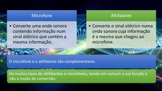 Microfone
• Converte uma onda sonora
contendo informação num
sinal elétrico que contém a
mesma informação.
Altifalante
• Converte o sinal elétrico numa
onda sonora cuja informação
é a mesma que chegou ao
microfone.
O microfone e o altifalante são complementares.
Há muitos tipos de altifalantes e microfones, tendo em comum a sua função e
não o modo de conversão.
 